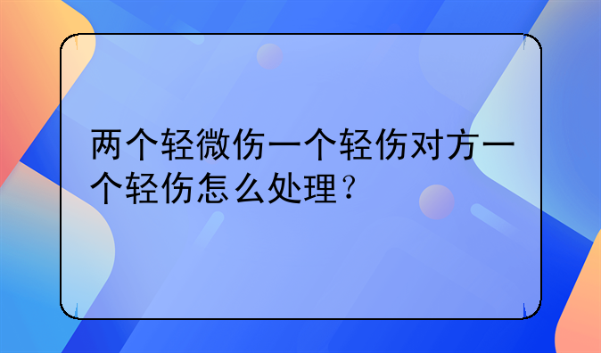 两个轻微伤一个轻伤对方一个轻伤怎么处理？