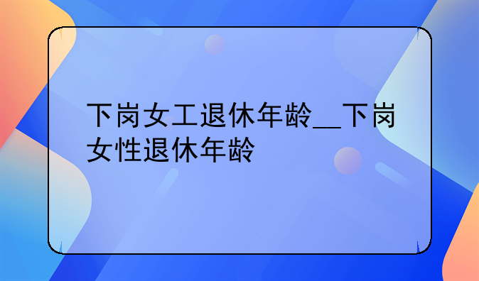 下岗女工退休年龄__下岗女性退休年龄