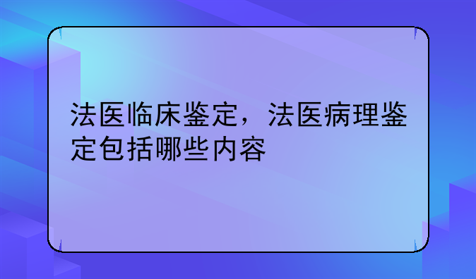 法医临床鉴定，法医病理鉴定包括哪些内容