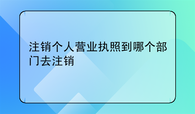 注销个人营业执照到哪个部门去注销