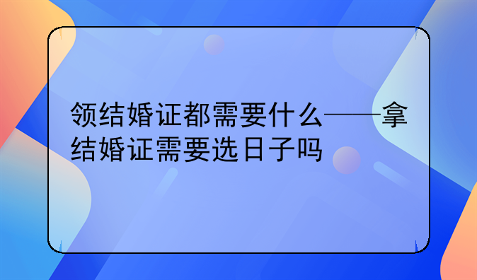 领结婚证都需要什么——拿结婚证需要选日子吗