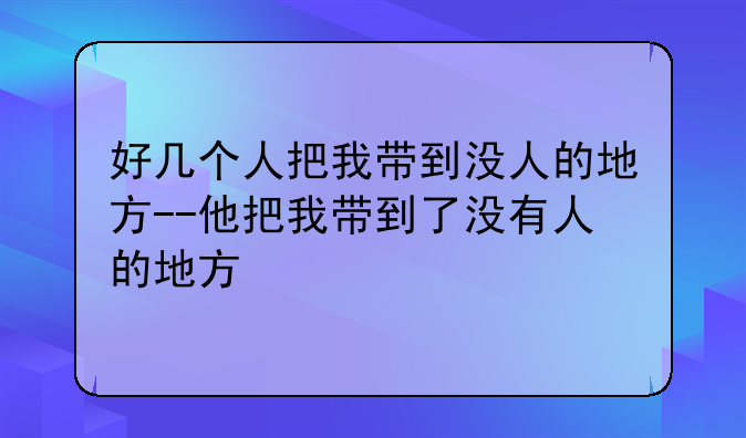 好几个人把我带到没人的地方--他把我带到了没有人的地方