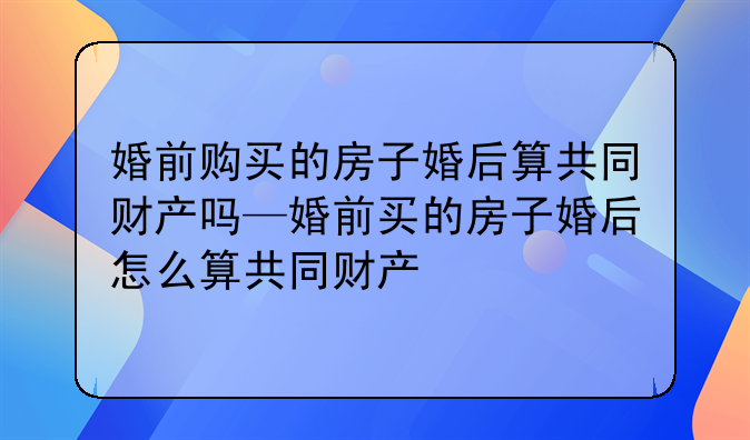 婚前购买的房子婚后算共同财产吗—婚前买的房子婚后怎么算共同财产