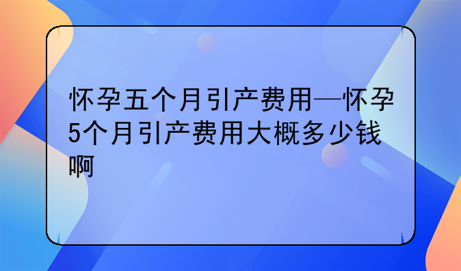 怀孕五个月引产费用—怀孕5个月引产费用大概多少钱啊