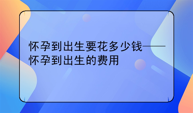 怀孕到出生要花多少钱——怀孕到出生的费用