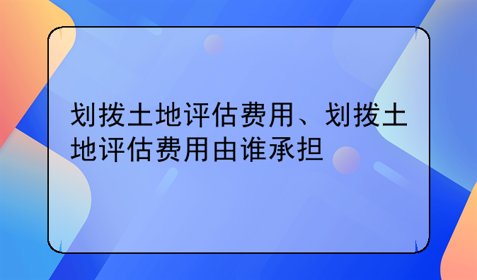 划拨土地评估费用、划拨土地评估费用由谁承担