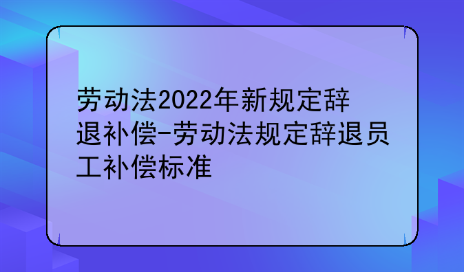 劳动法2022年新规定辞退补偿-劳动法规定辞退员工补偿标准