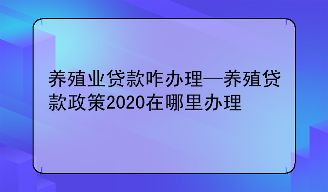 养殖业贷款咋办理—养殖贷款政策2020在哪里办理