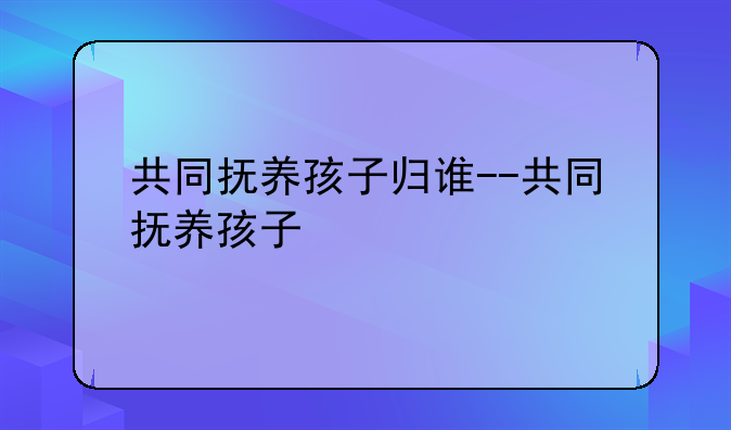 共同抚养孩子归谁--共同抚养孩子