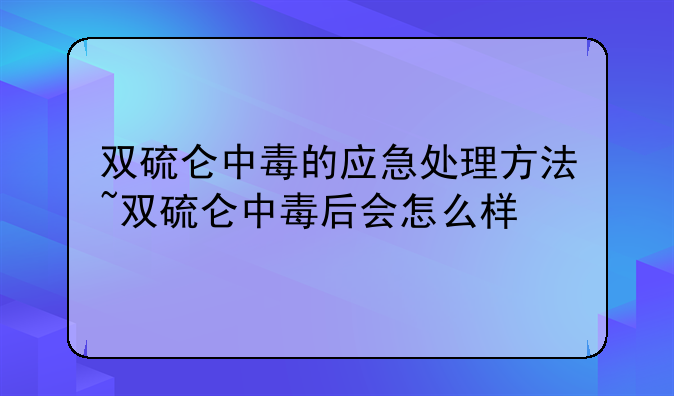 双硫仑中毒的应急处理方法~双硫仑中毒后会怎么样