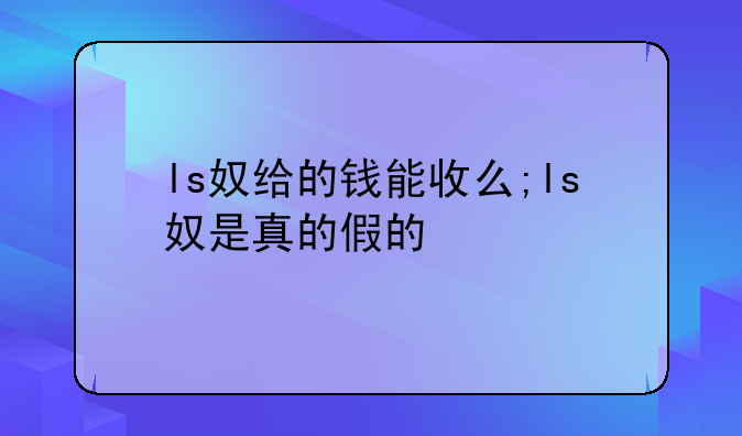 ls奴给的钱能收么;ls奴是真的假的